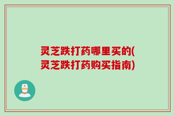 灵芝跌打药哪里买的(灵芝跌打药购买指南)