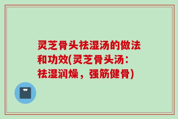 灵芝骨头祛湿汤的做法和功效(灵芝骨头汤:祛湿润燥,强筋健骨) 灵芝骨头祛湿汤的做法和功效(灵芝骨头汤:祛湿润燥,强筋健骨)