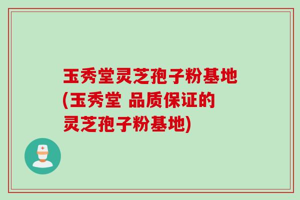 玉秀堂灵芝孢子粉基地(玉秀堂 品质保证的灵芝孢子粉基地)