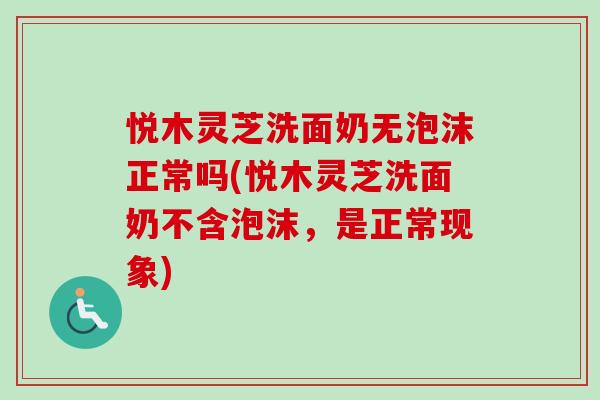 悦木灵芝洗面奶无泡沫正常吗(悦木灵芝洗面奶不含泡沫，是正常现象)