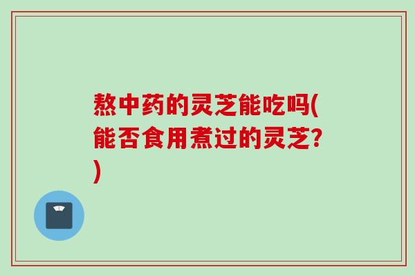 熬中药的灵芝能吃吗(能否食用煮过的灵芝？)