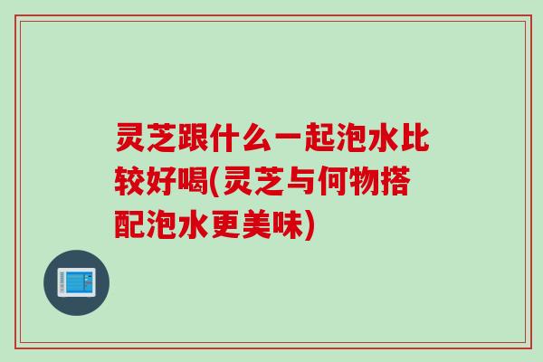 灵芝跟什么一起泡水比较好喝(灵芝与何物搭配泡水更美味)