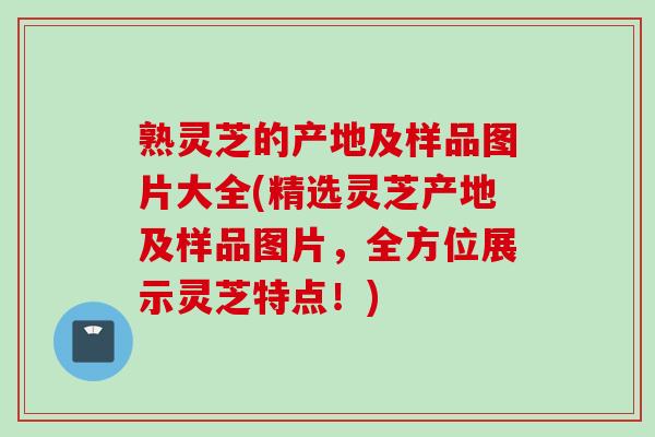 熟灵芝的产地及样品图片大全(精选灵芝产地及样品图片，全方位展示灵芝特点！)
