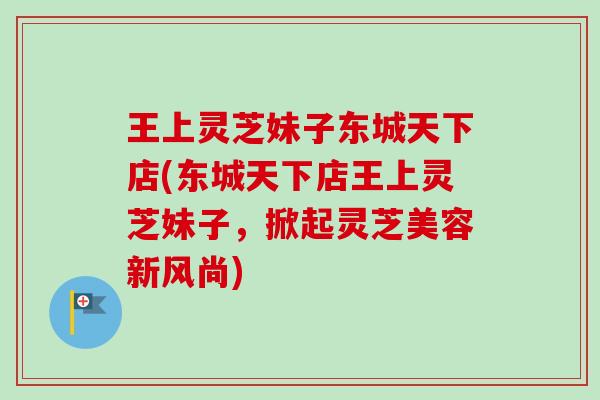 王上灵芝妹子东城天下店(东城天下店王上灵芝妹子,掀起灵芝美容新风尚) 王上灵芝妹子东城天下店(东城天下店王上灵芝妹子,掀起灵芝美容新风尚)
