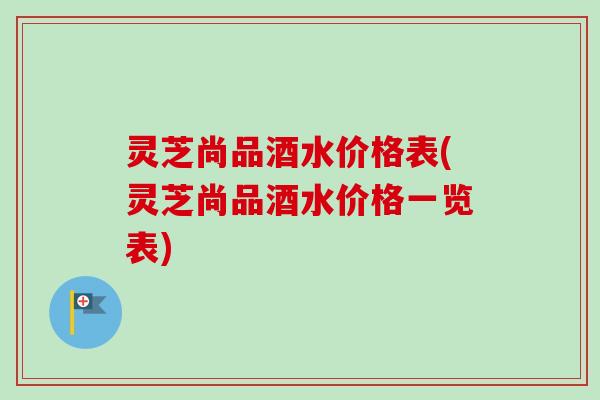 灵芝尚品酒水价格表(灵芝尚品酒水价格一览表)