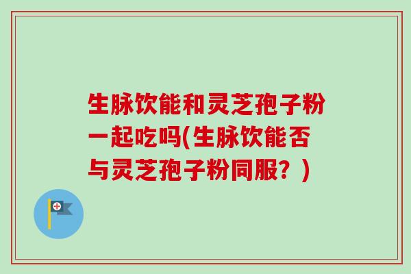 生脉饮能和灵芝孢子粉一起吃吗(生脉饮能否与灵芝孢子粉同服？)