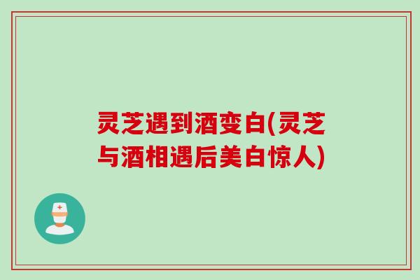 灵芝遇到酒变白(灵芝与酒相遇后美白惊人)
