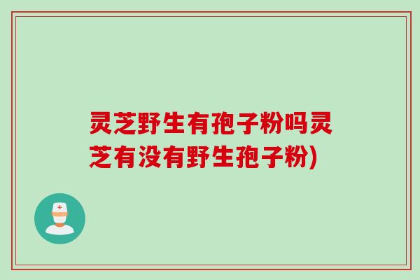 灵芝野生有孢子粉吗灵芝有没有野生孢子粉)