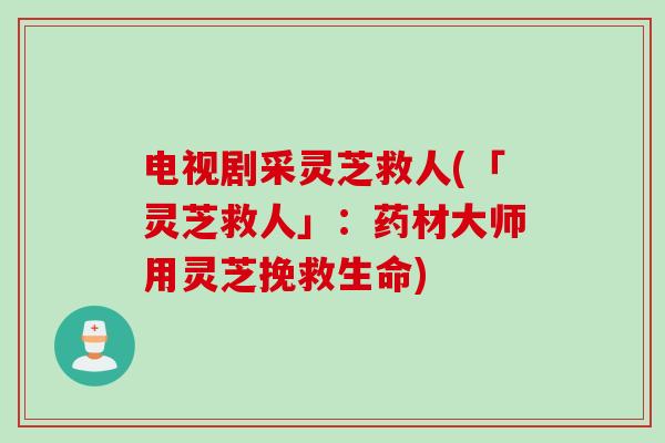 电视剧采灵芝救人(「灵芝救人」：药材大师用灵芝挽救生命)