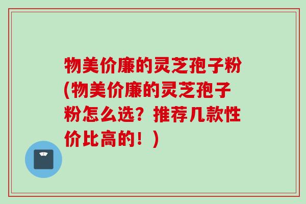 物美价廉的灵芝孢子粉(物美价廉的灵芝孢子粉怎么选？推荐几款性价比高的！)