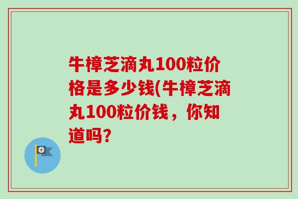 牛樟芝滴丸100粒价格是多少钱(牛樟芝滴丸100粒价钱,你知道吗? 牛樟芝滴丸100粒价格是多少钱(牛樟芝滴丸100粒价钱,你知道吗?