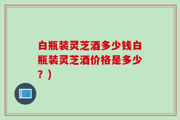 白瓶装灵芝酒多少钱白瓶装灵芝酒价格是多少？)