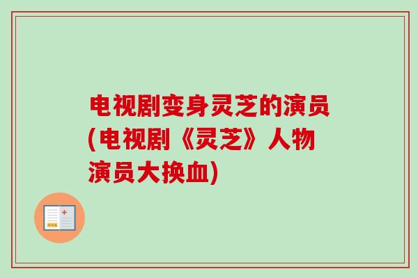 电视剧变身灵芝的演员(电视剧《灵芝》人物演员大换血)