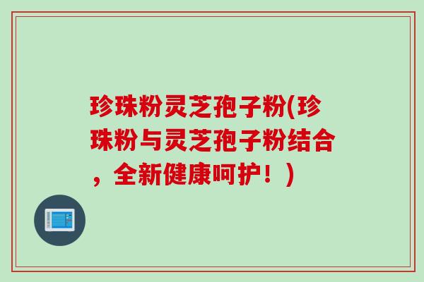珍珠粉灵芝孢子粉(珍珠粉与灵芝孢子粉结合，全新健康呵护！)