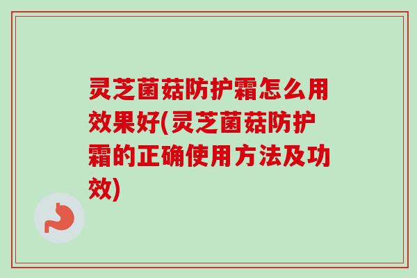 灵芝菌菇防护霜怎么用效果好(灵芝菌菇防护霜的正确使用方法及功效)