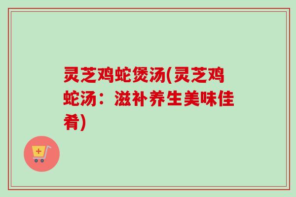 灵芝鸡蛇煲汤(灵芝鸡蛇汤：滋补养生美味佳肴)