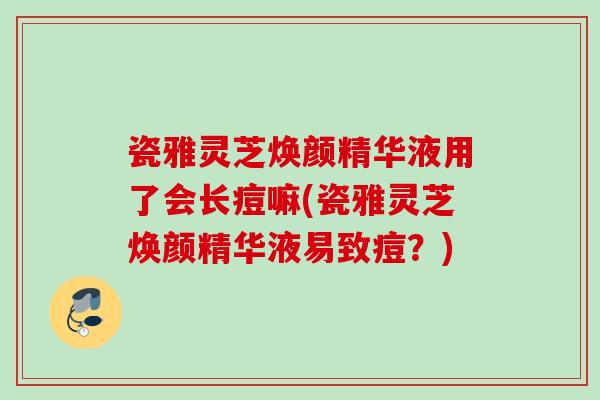 瓷雅灵芝焕颜精华液用了会长痘嘛(瓷雅灵芝焕颜精华液易致痘？)