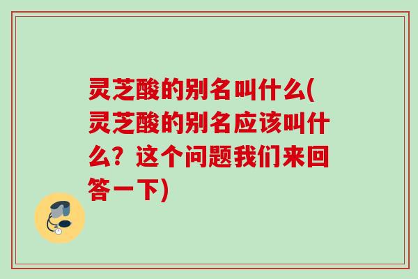 灵芝酸的别名叫什么(灵芝酸的别名应该叫什么？这个问题我们来回答一下)