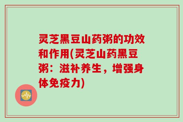 灵芝黑豆山药粥的功效和作用(灵芝山药黑豆粥：滋补养生，增强身体免疫力)