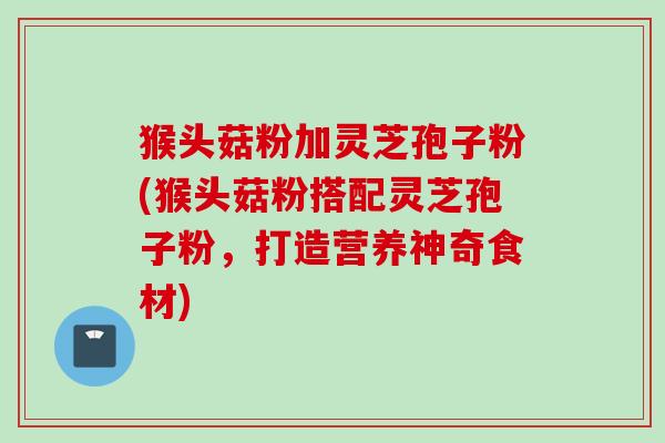猴头菇粉加灵芝孢子粉(猴头菇粉搭配灵芝孢子粉，打造营养神奇食材)