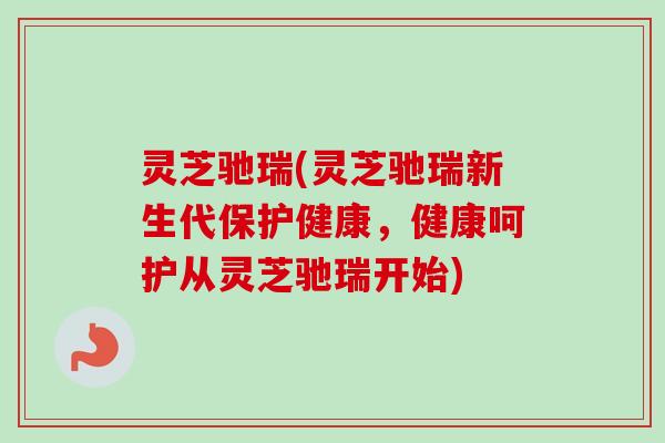 灵芝驰瑞(灵芝驰瑞新生代保护健康，健康呵护从灵芝驰瑞开始)