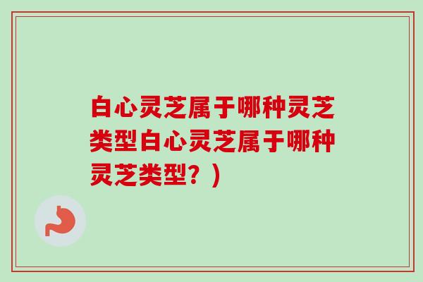 白心灵芝属于哪种灵芝类型白心灵芝属于哪种灵芝类型？)