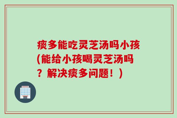 痰多能吃灵芝汤吗小孩(能给小孩喝灵芝汤吗？解决痰多问题！)