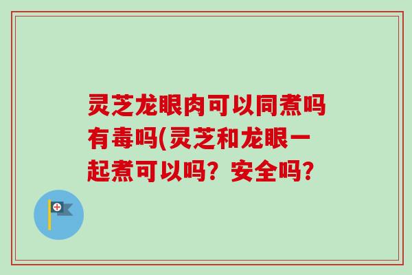 灵芝龙眼肉可以同煮吗有毒吗(灵芝和龙眼一起煮可以吗?安全吗? 灵芝龙眼肉可以同煮吗有毒吗(灵芝和龙眼一起煮可以吗?安全吗?