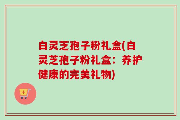 白灵芝孢子粉礼盒(白灵芝孢子粉礼盒：养护健康的完美礼物)