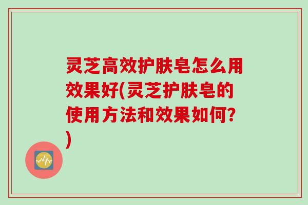 灵芝高效护肤皂怎么用效果好(灵芝护肤皂的使用方法和效果如何?) 灵芝高效护肤皂怎么用效果好(灵芝护肤皂的使用方法和效果如何?)