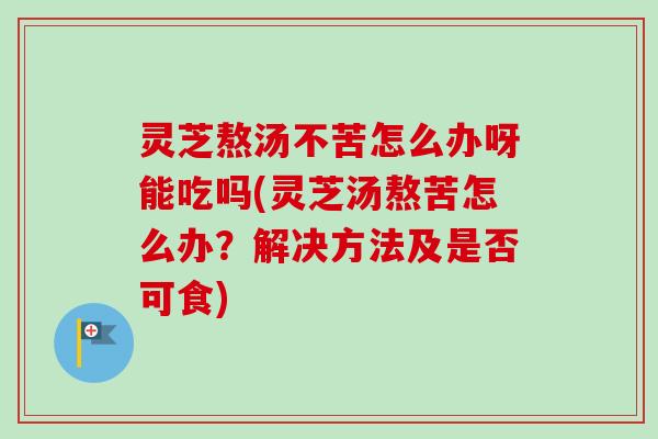 灵芝熬汤不苦怎么办呀能吃吗(灵芝汤熬苦怎么办？解决方法及是否可食)