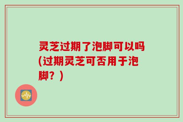 灵芝过期了泡脚可以吗(过期灵芝可否用于泡脚？)