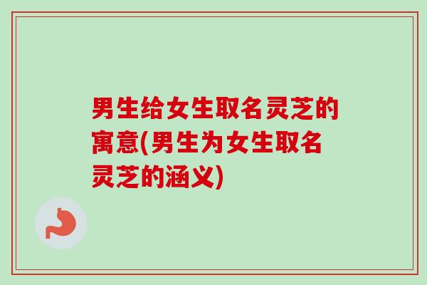 男生给女生取名灵芝的寓意(男生为女生取名灵芝的涵义)