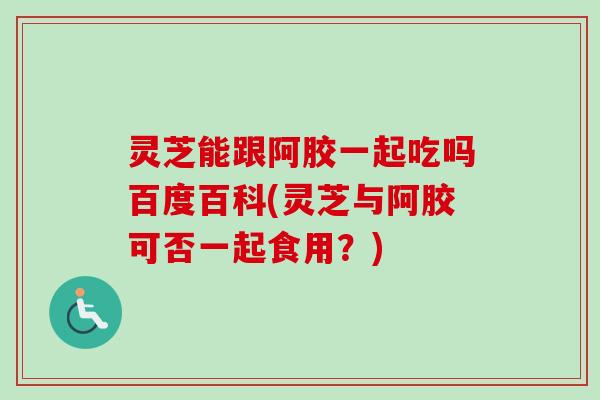 灵芝能跟阿胶一起吃吗百度百科(灵芝与阿胶可否一起食用？)