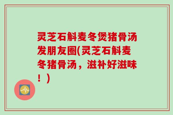 灵芝石斛麦冬煲猪骨汤发朋友圈(灵芝石斛麦冬猪骨汤，滋补好滋味！)
