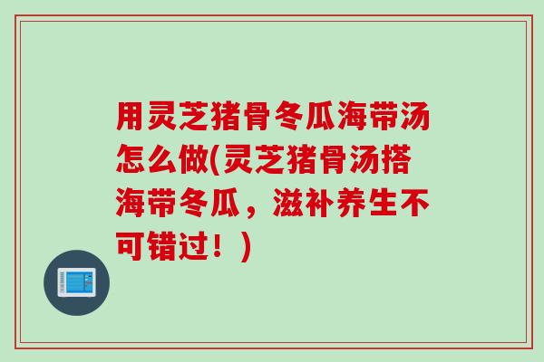用灵芝猪骨冬瓜海带汤怎么做(灵芝猪骨汤搭海带冬瓜，滋补养生不可错过！)