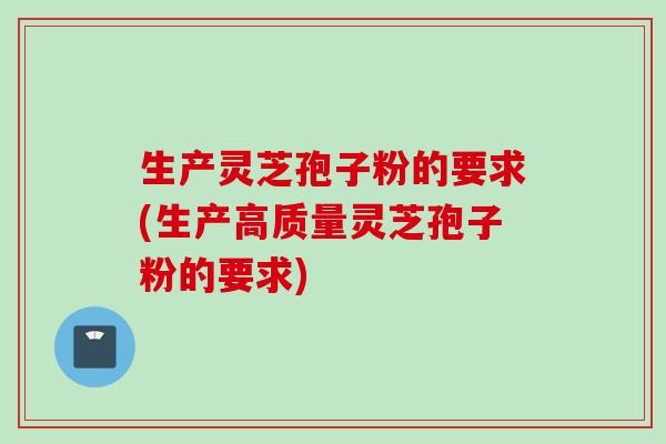 生产灵芝孢子粉的要求(生产高质量灵芝孢子粉的要求)