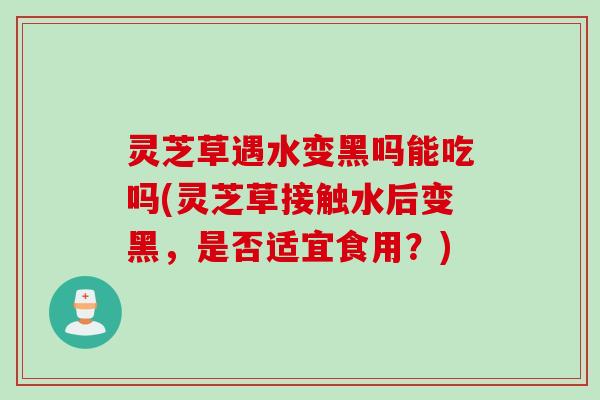 灵芝草遇水变黑吗能吃吗(灵芝草接触水后变黑，是否适宜食用？)