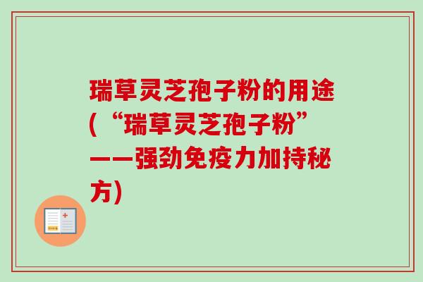 瑞草灵芝孢子粉的用途(“瑞草灵芝孢子粉”——强劲免疫力加持秘方)