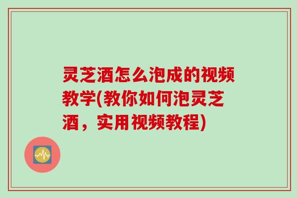 灵芝酒怎么泡成的视频教学(教你如何泡灵芝酒，实用视频教程)