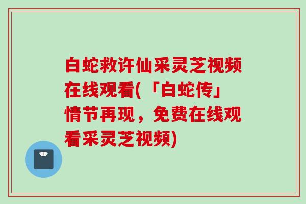 白蛇救许仙采灵芝视频在线观看(「白蛇传」情节再现,免费在线观看采灵芝视频) 白蛇救许仙采灵芝视频在线观看(「白蛇传」情节再现,免费在线观看采灵芝视频)