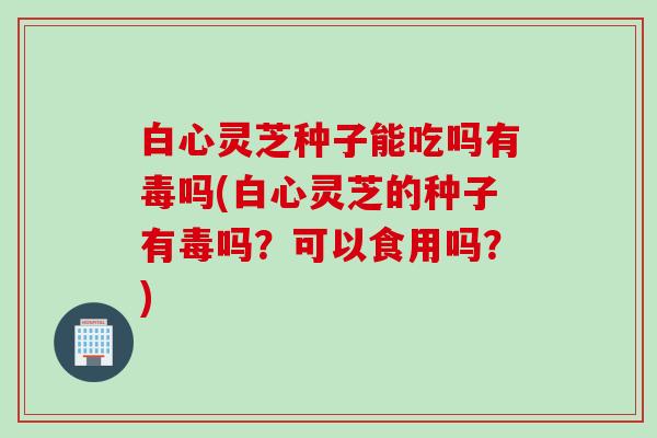 白心灵芝种子能吃吗有毒吗(白心灵芝的种子有毒吗?可以食用吗?) 白心灵芝种子能吃吗有毒吗(白心灵芝的种子有毒吗?可以食用吗?)