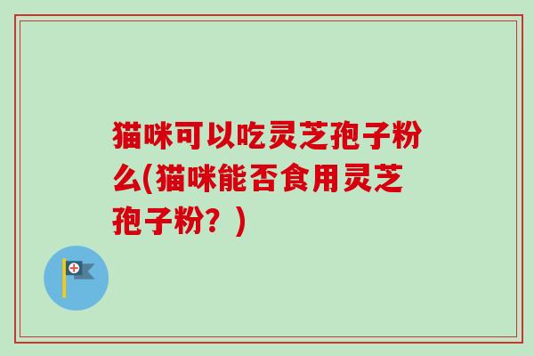 猫咪可以吃灵芝孢子粉么(猫咪能否食用灵芝孢子粉？)