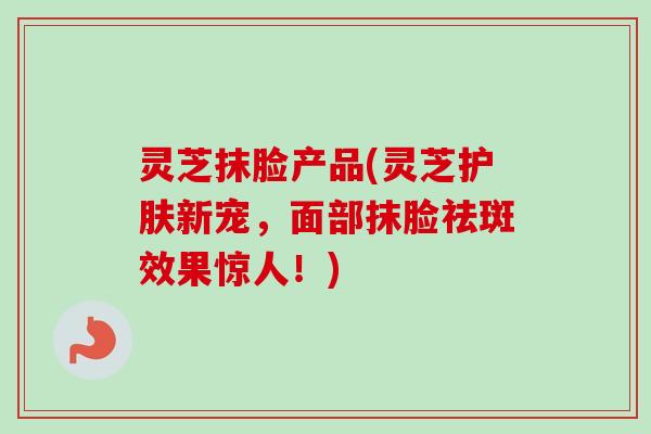 灵芝抹脸产品(灵芝护肤新宠，面部抹脸祛斑效果惊人！)