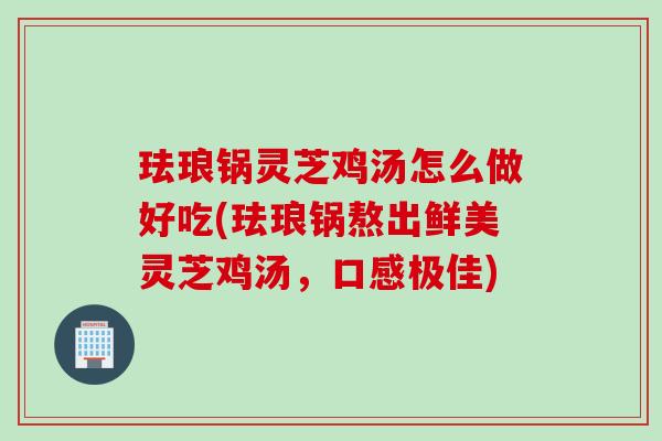 珐琅锅灵芝鸡汤怎么做好吃(珐琅锅熬出鲜美灵芝鸡汤，口感极佳)