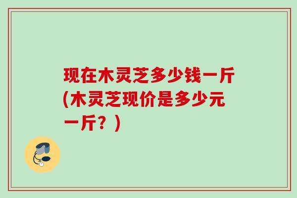 现在木灵芝多少钱一斤(木灵芝现价是多少元一斤？)