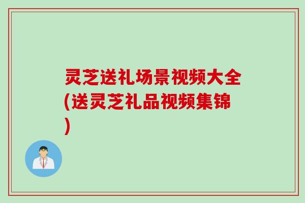 灵芝送礼场景视频大全(送灵芝礼品视频集锦) 灵芝送礼场景视频大全(送灵芝礼品视频集锦)