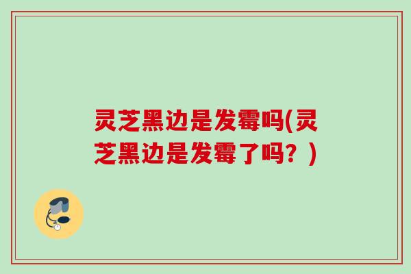 灵芝黑边是发霉吗(灵芝黑边是发霉了吗？)