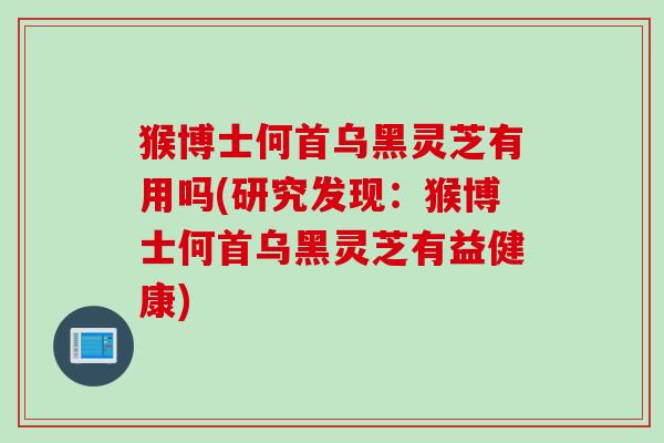猴博士何首乌黑灵芝有用吗(研究发现：猴博士何首乌黑灵芝有益健康)