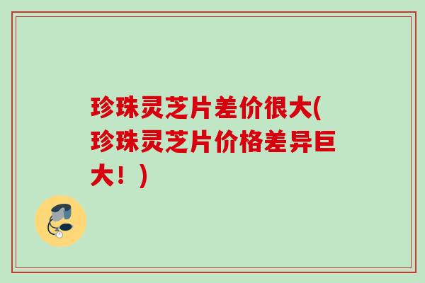 珍珠灵芝片差价很大(珍珠灵芝片价格差异巨大！)